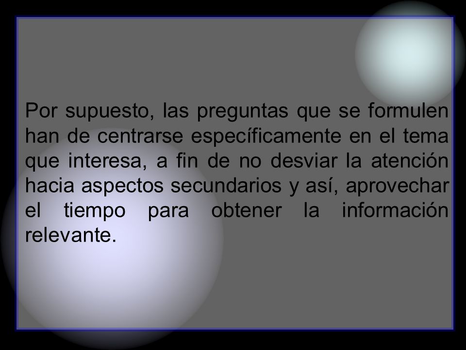Por supuesto, las preguntas que se formulen han de centrarse específicamente en el tema que interesa, a fin de no desviar la atención hacia aspectos secundarios y así, aprovechar el tiempo para obtener la información relevante.