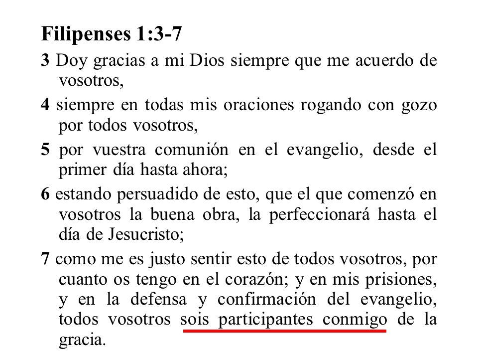 Filipenses 1:3-7 3 Doy gracias a mi Dios siempre que me acuerdo de vosotros, 4 siempre en todas mis oraciones rogando con gozo por todos vosotros,