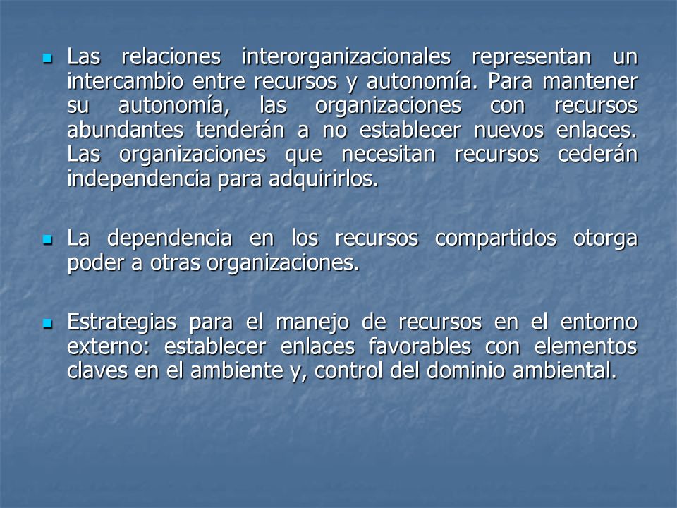 Las relaciones interorganizacionales representan un intercambio entre recursos y autonomía. Para mantener su autonomía, las organizaciones con recursos abundantes tenderán a no establecer nuevos enlaces. Las organizaciones que necesitan recursos cederán independencia para adquirirlos.