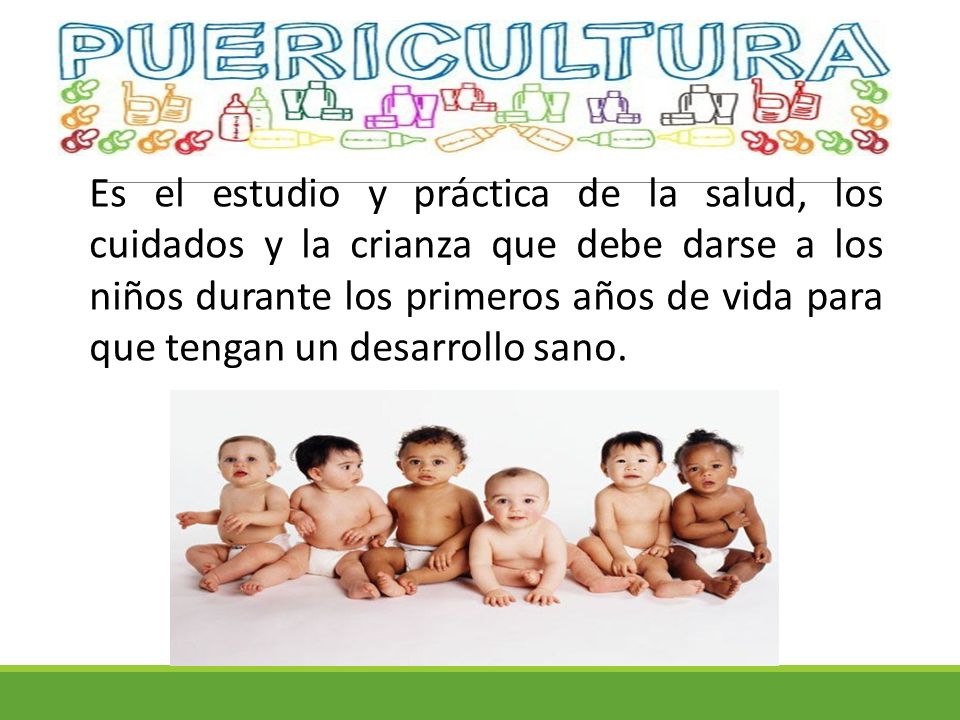 Es el estudio y práctica de la salud, los cuidados y la crianza que debe darse a los niños durante los primeros años de vida para que tengan un desarrollo sano.