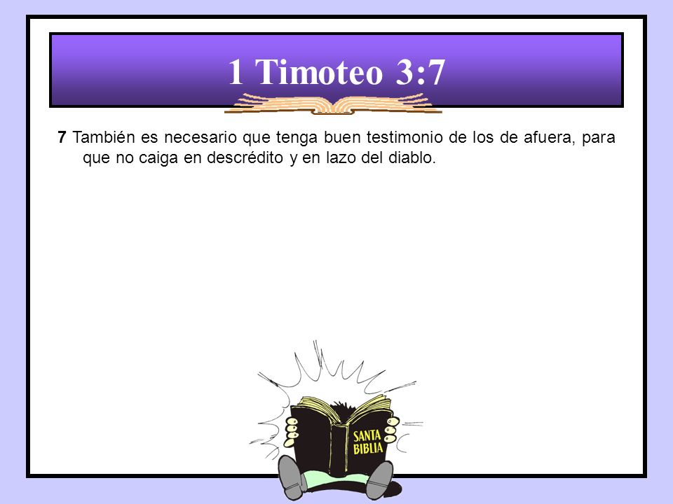 1 Timoteo 3:7 7 También es necesario que tenga buen testimonio de los de afuera, para que no caiga en descrédito y en lazo del diablo.