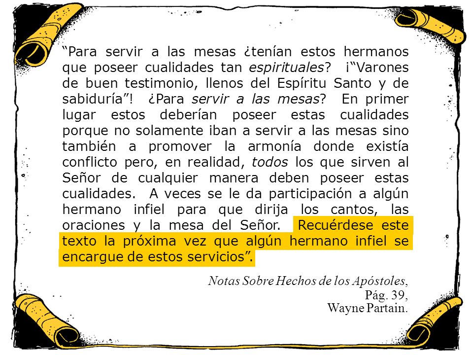 Para servir a las mesas ¿tenían estos hermanos que poseer cualidades tan espirituales ¡ Varones de buen testimonio, llenos del Espíritu Santo y de sabiduría ! ¿Para servir a las mesas En primer lugar estos deberían poseer estas cualidades porque no solamente iban a servir a las mesas sino también a promover la armonía donde existía conflicto pero, en realidad, todos los que sirven al Señor de cualquier manera deben poseer estas cualidades. A veces se le da participación a algún hermano infiel para que dirija los cantos, las oraciones y la mesa del Señor. Recuérdese este texto la próxima vez que algún hermano infiel se encargue de estos servicios .