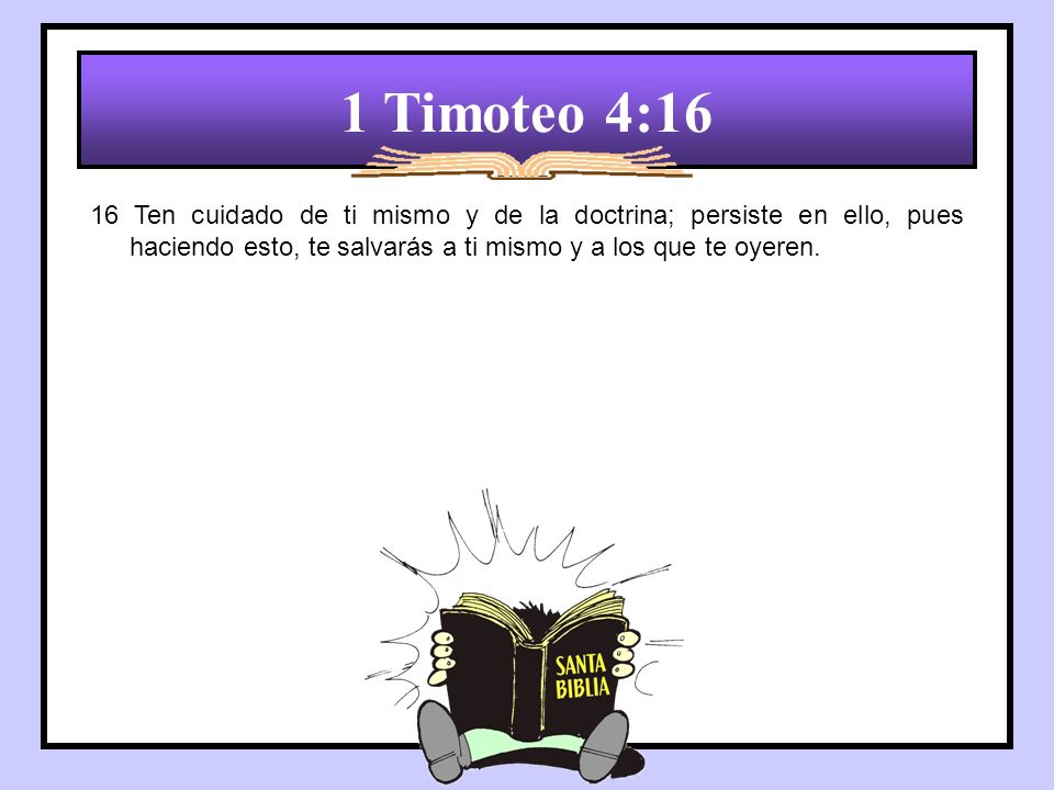 1 Timoteo 4:16 16 Ten cuidado de ti mismo y de la doctrina; persiste en ello, pues haciendo esto, te salvarás a ti mismo y a los que te oyeren.