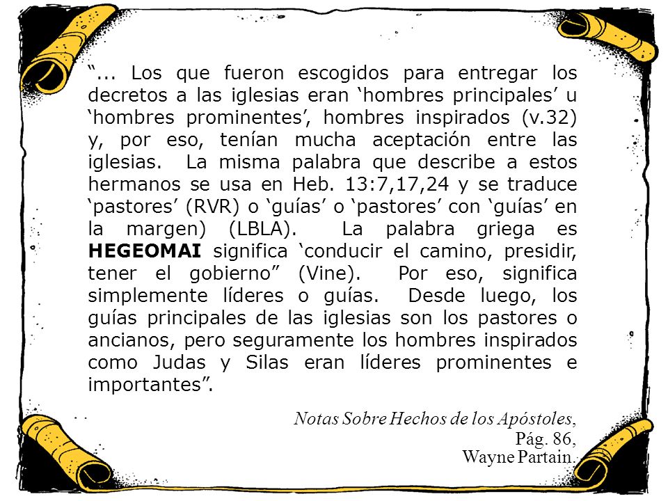 ... Los que fueron escogidos para entregar los decretos a las iglesias eran ‘hombres principales’ u ‘hombres prominentes’, hombres inspirados (v.32) y, por eso, tenían mucha aceptación entre las iglesias. La misma palabra que describe a estos hermanos se usa en Heb. 13:7,17,24 y se traduce ‘pastores’ (RVR) o ‘guías’ o ‘pastores’ con ‘guías’ en la margen) (LBLA). La palabra griega es HEGEOMAI significa ‘conducir el camino, presidir, tener el gobierno (Vine). Por eso, significa simplemente líderes o guías. Desde luego, los guías principales de las iglesias son los pastores o ancianos, pero seguramente los hombres inspirados como Judas y Silas eran líderes prominentes e importantes .