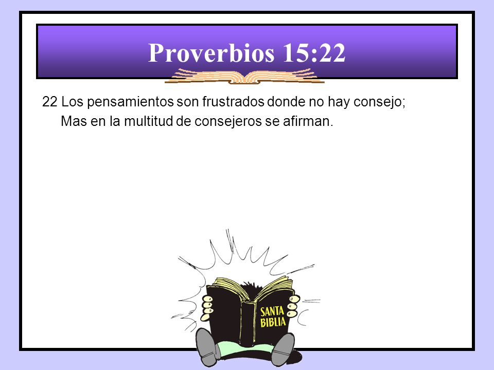 Proverbios 15:22 22 Los pensamientos son frustrados donde no hay consejo; Mas en la multitud de consejeros se afirman.