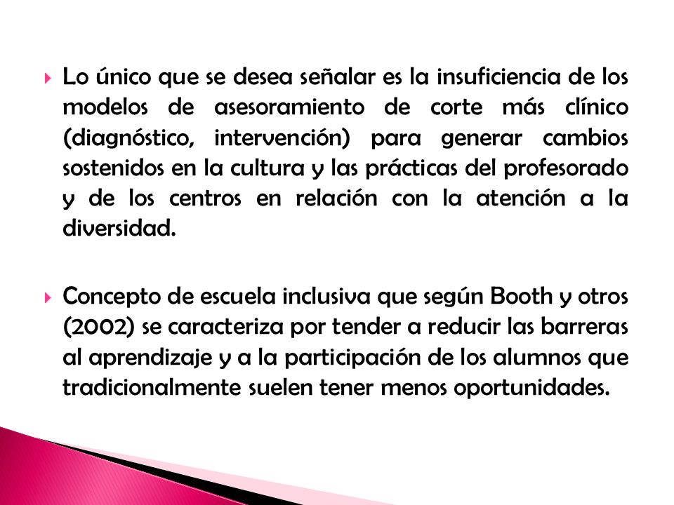 Lo único que se desea señalar es la insuficiencia de los modelos de asesoramiento de corte más clínico (diagnóstico, intervención) para generar cambios sostenidos en la cultura y las prácticas del profesorado y de los centros en relación con la atención a la diversidad.