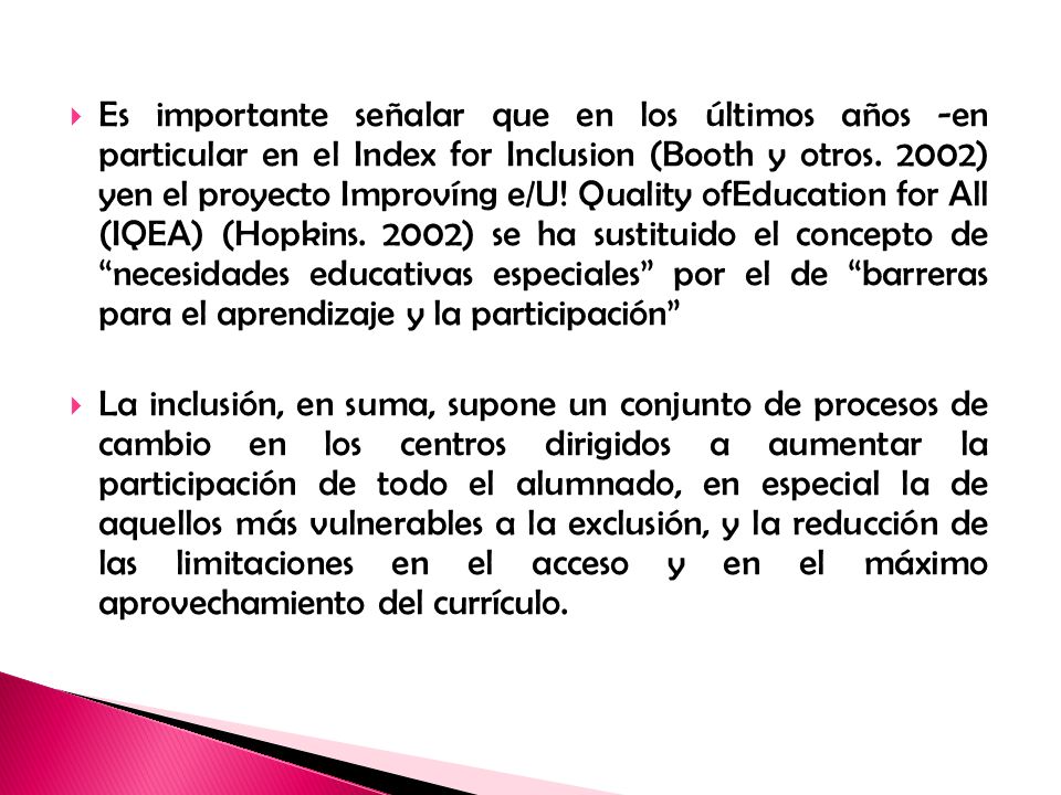 Es importante señalar que en los últimos años -en particular en el Index for Inclusion (Booth y otros. 2002) yen el proyecto Improvíng e/U! Quality ofEducation for All (IQEA) (Hopkins. 2002) se ha sustituido el concepto de necesidades educativas especiales por el de barreras para el aprendizaje y la participación