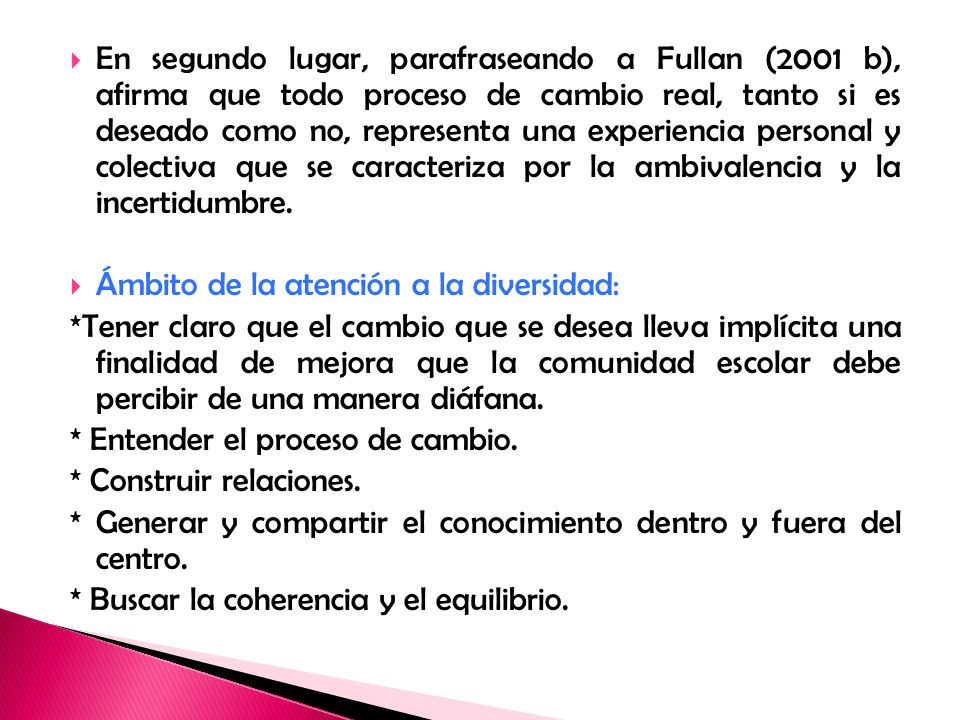 En segundo lugar, parafraseando a Fullan (2001 b), afirma que todo proceso de cambio real, tanto si es deseado como no, representa una experiencia personal y colectiva que se caracteriza por la ambivalencia y la incertidumbre.