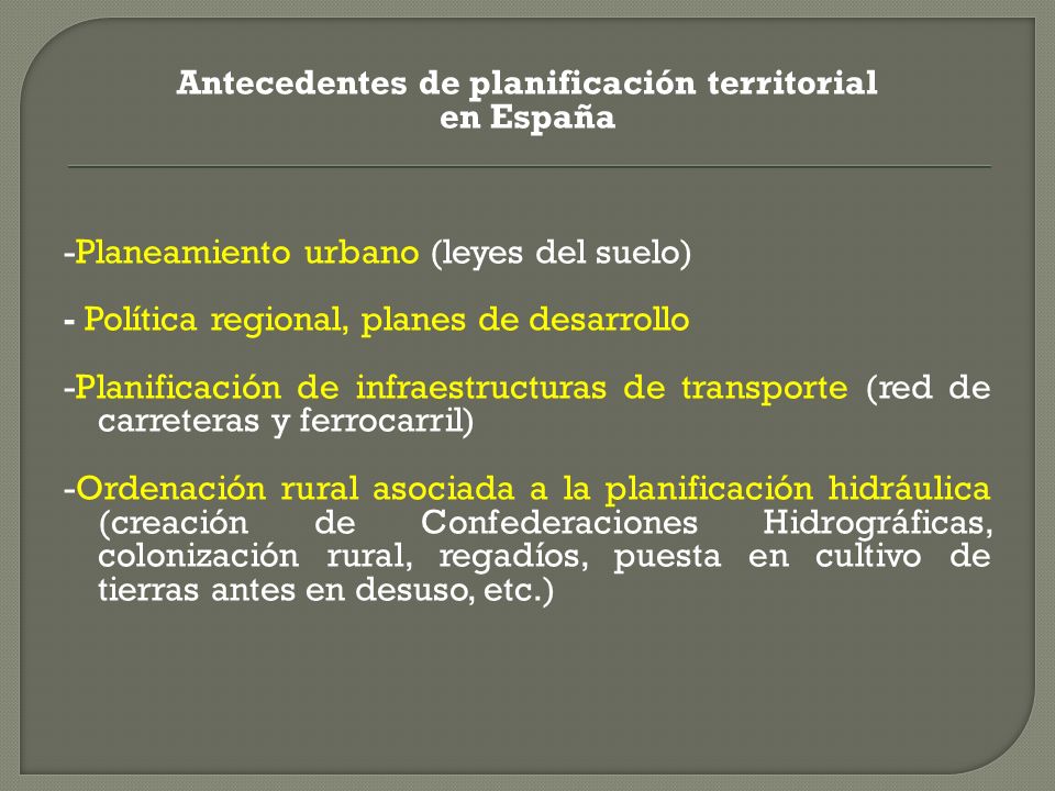Antecedentes de planificación territorial en España -Planeamiento urbano (leyes del suelo) - Política regional, planes de desarrollo -Planificación de infraestructuras de transporte (red de carreteras y ferrocarril) -Ordenación rural asociada a la planificación hidráulica (creación de Confederaciones Hidrográficas, colonización rural, regadíos, puesta en cultivo de tierras antes en desuso, etc.)