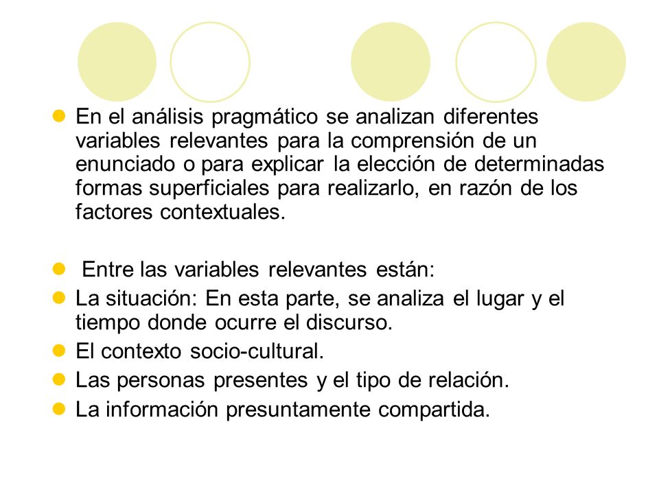En el análisis pragmático se analizan diferentes variables relevantes para la comprensión de un enunciado o para explicar la elección de determinadas formas superficiales para realizarlo, en razón de los factores contextuales.