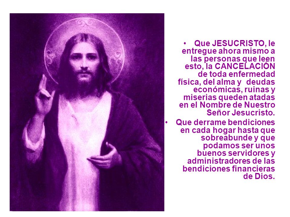 Que JESUCRISTO, le entregue ahora mismo a las personas que leen esto, la CANCELACIÓN de toda enfermedad física, del alma y deudas económicas, ruinas y miserias queden atadas en el Nombre de Nuestro Señor Jesucristo.
