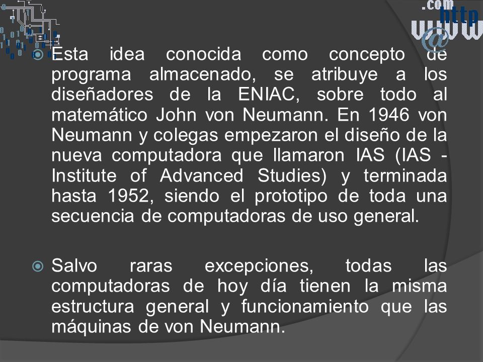 Esta idea conocida como concepto de programa almacenado, se atribuye a los diseñadores de la ENIAC, sobre todo al matemático John von Neumann. En 1946 von Neumann y colegas empezaron el diseño de la nueva computadora que llamaron IAS (IAS - Institute of Advanced Studies) y terminada hasta 1952, siendo el prototipo de toda una secuencia de computadoras de uso general.