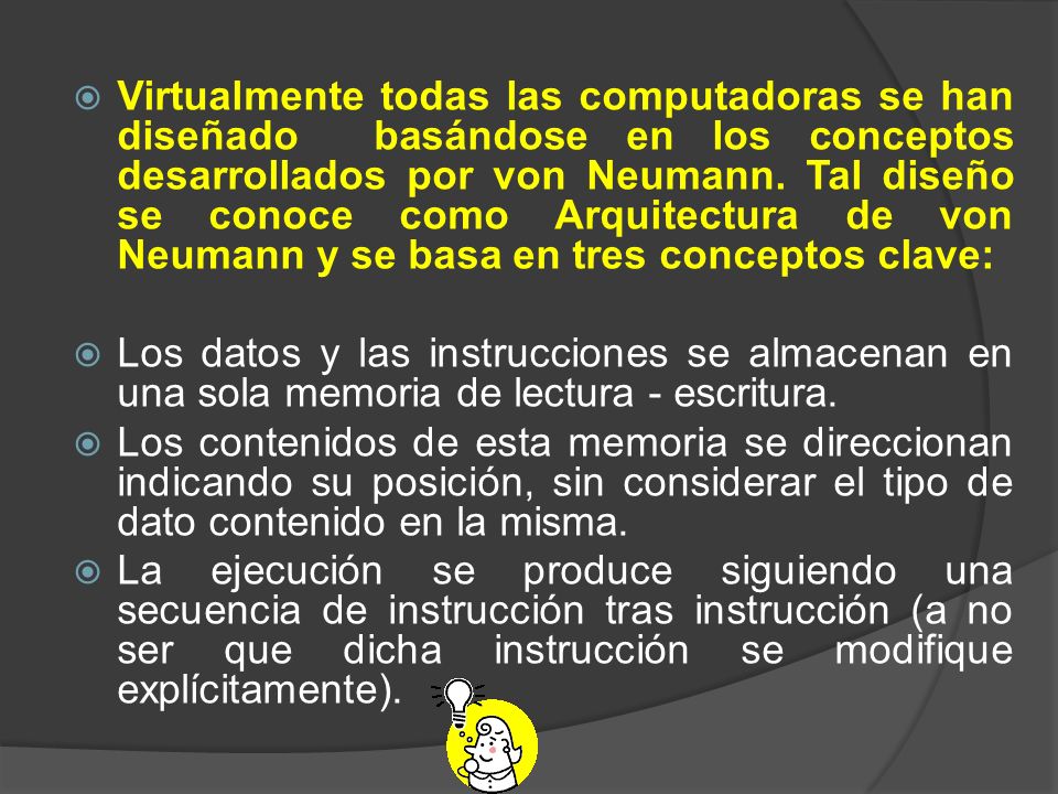 Virtualmente todas las computadoras se han diseñado basándose en los conceptos desarrollados por von Neumann. Tal diseño se conoce como Arquitectura de von Neumann y se basa en tres conceptos clave: