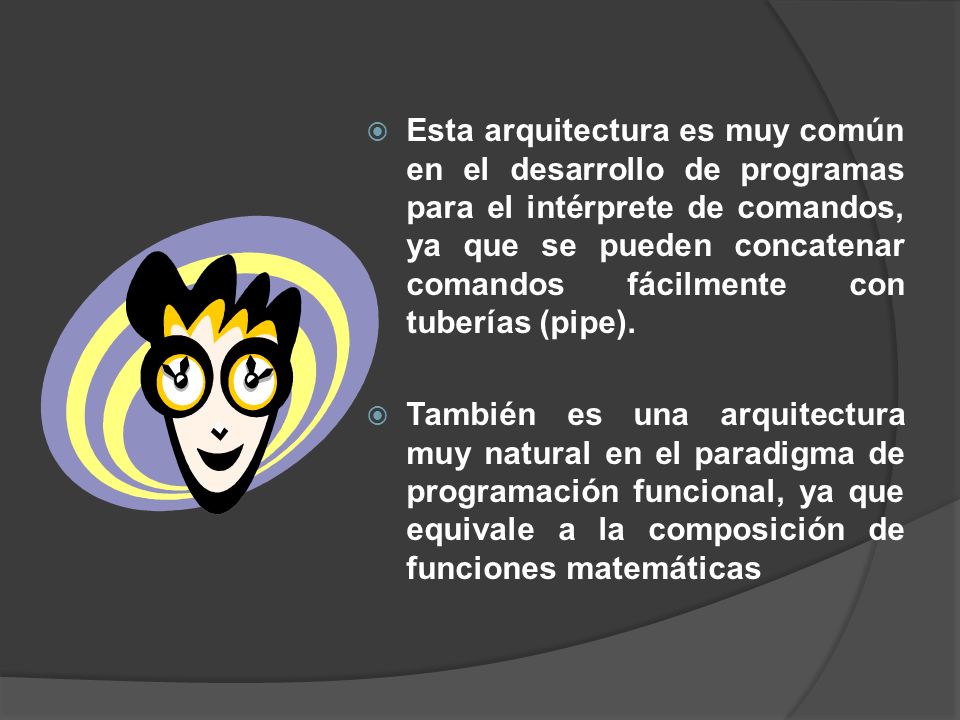 Esta arquitectura es muy común en el desarrollo de programas para el intérprete de comandos, ya que se pueden concatenar comandos fácilmente con tuberías (pipe).
