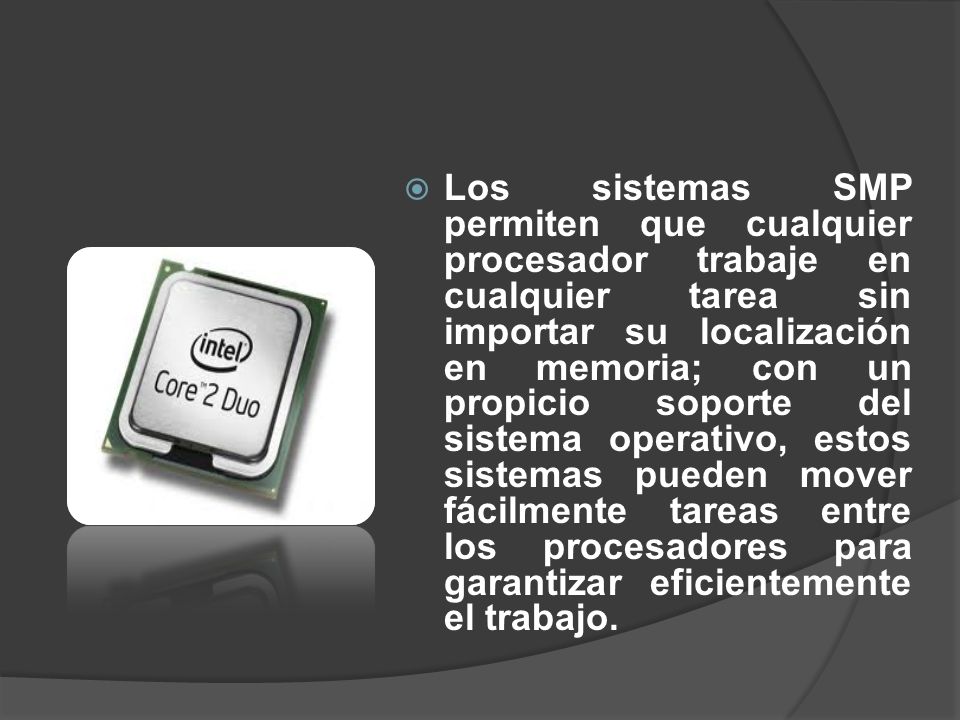Los sistemas SMP permiten que cualquier procesador trabaje en cualquier tarea sin importar su localización en memoria; con un propicio soporte del sistema operativo, estos sistemas pueden mover fácilmente tareas entre los procesadores para garantizar eficientemente el trabajo.