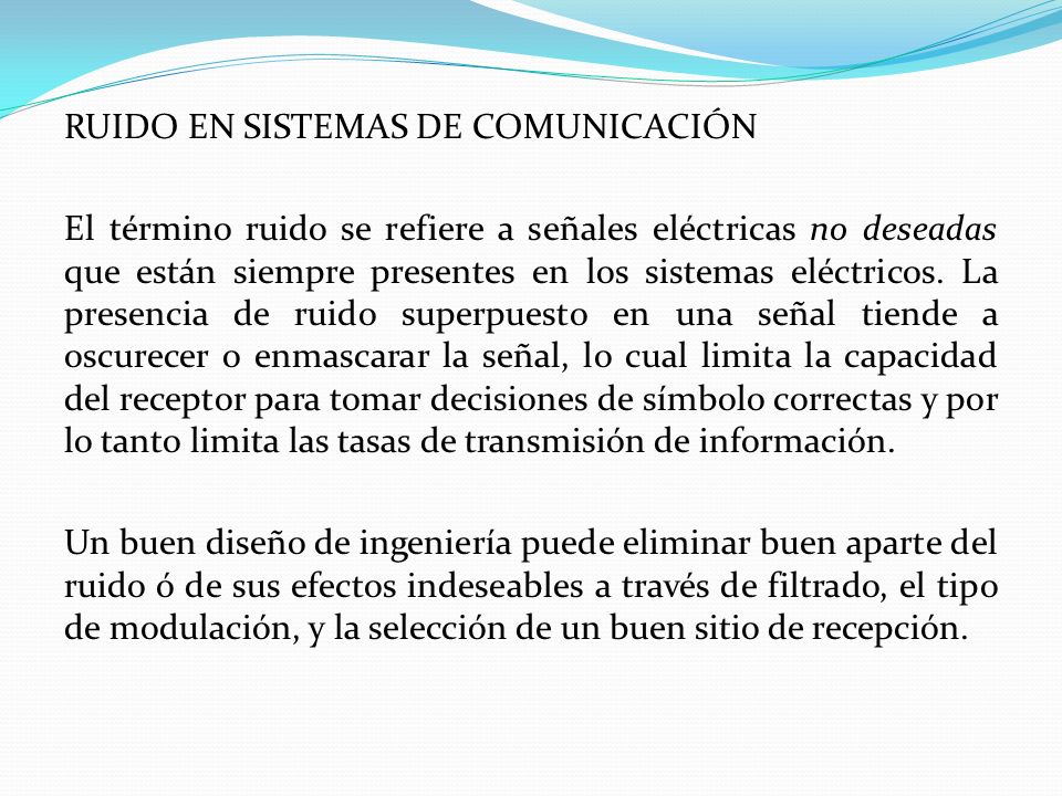 RUIDO EN SISTEMAS DE COMUNICACIÓN El término ruido se refiere a señales eléctricas no deseadas que están siempre presentes en los sistemas eléctricos.