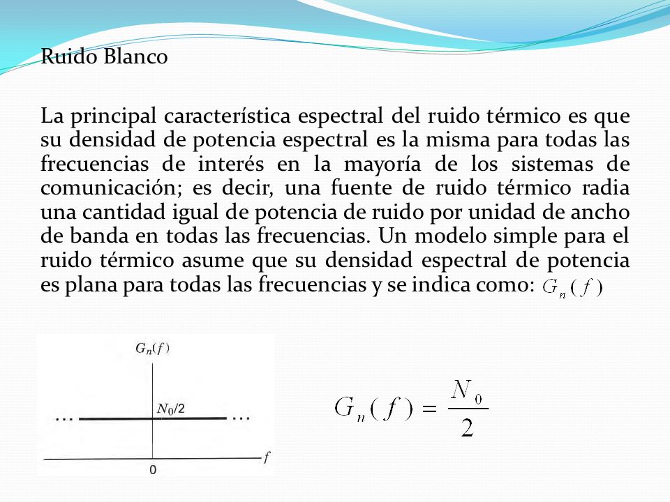 Ruido Blanco La principal característica espectral del ruido térmico es que su densidad de potencia espectral es la misma para todas las frecuencias de interés en la mayoría de los sistemas de comunicación; es decir, una fuente de ruido térmico radia una cantidad igual de potencia de ruido por unidad de ancho de banda en todas las frecuencias.