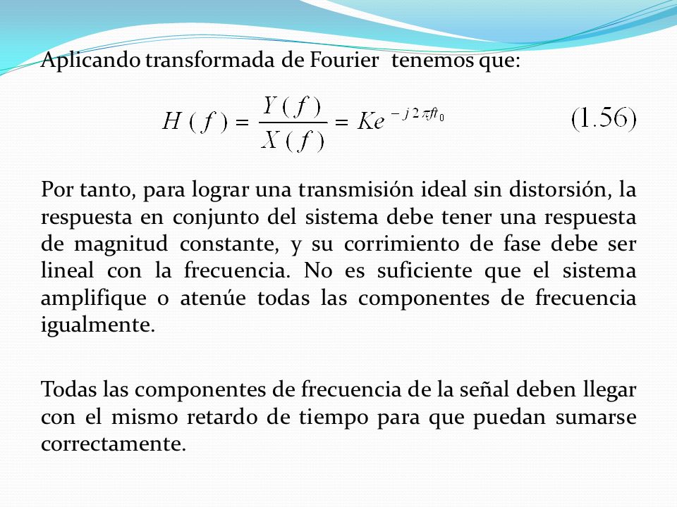 Aplicando transformada de Fourier tenemos que: Por tanto, para lograr una transmisión ideal sin distorsión, la respuesta en conjunto del sistema debe tener una respuesta de magnitud constante, y su corrimiento de fase debe ser lineal con la frecuencia.