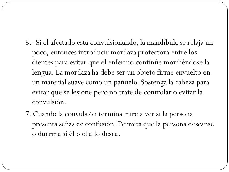 6.- Si el afectado esta convulsionando, la mandíbula se relaja un poco, entonces introducir mordaza protectora entre los dientes para evitar que el enfermo continúe mordiéndose la lengua. La mordaza ha debe ser un objeto firme envuelto en un material suave como un pañuelo. Sostenga la cabeza para evitar que se lesione pero no trate de controlar o evitar la convulsión.
