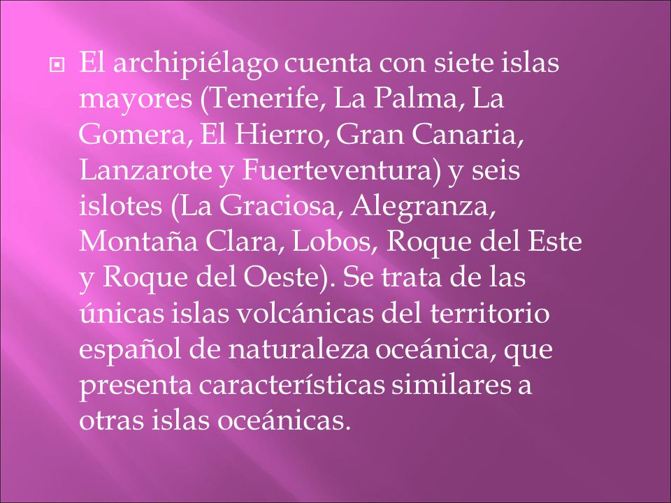El archipiélago cuenta con siete islas mayores (Tenerife, La Palma, La Gomera, El Hierro, Gran Canaria, Lanzarote y Fuerteventura) y seis islotes (La Graciosa, Alegranza, Montaña Clara, Lobos, Roque del Este y Roque del Oeste).