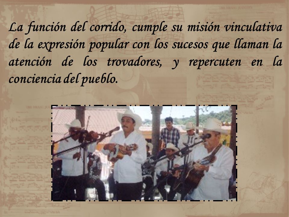 La función del corrido, cumple su misión vinculativa de la expresión popular con los sucesos que llaman la atención de los trovadores, y repercuten en la conciencia del pueblo.
