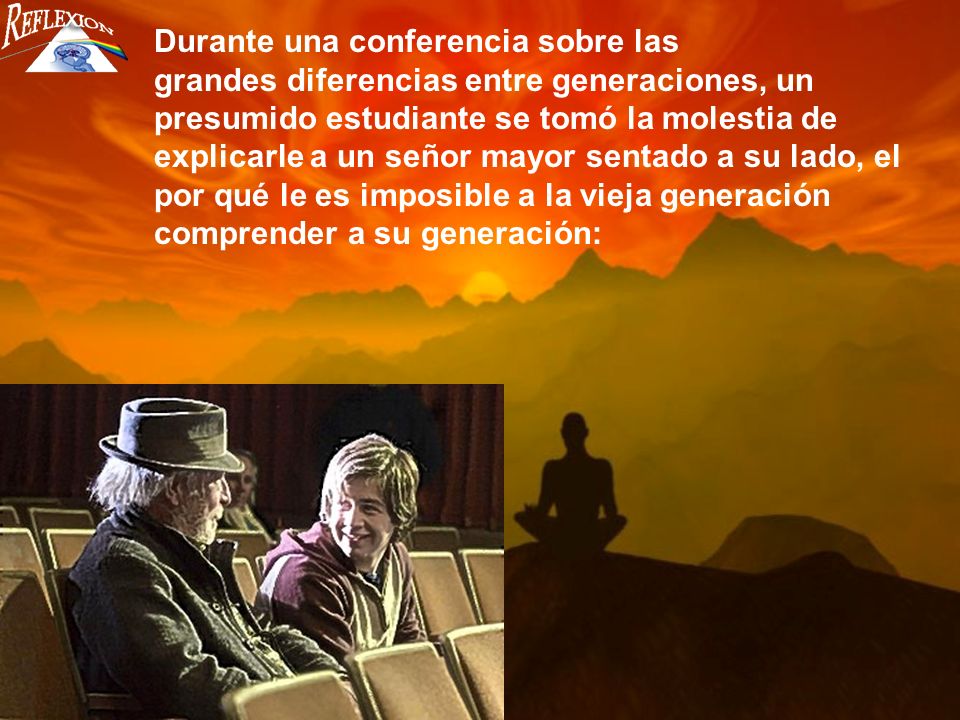 Durante una conferencia sobre las grandes diferencias entre generaciones, un presumido estudiante se tomó la molestia de explicarle a un señor mayor sentado a su lado, el por qué le es imposible a la vieja generación comprender a su generación: