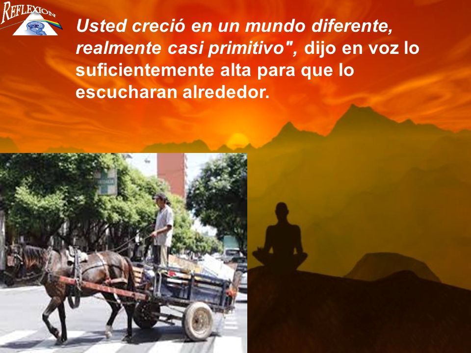Usted creció en un mundo diferente, realmente casi primitivo , dijo en voz lo suficientemente alta para que lo escucharan alrededor.