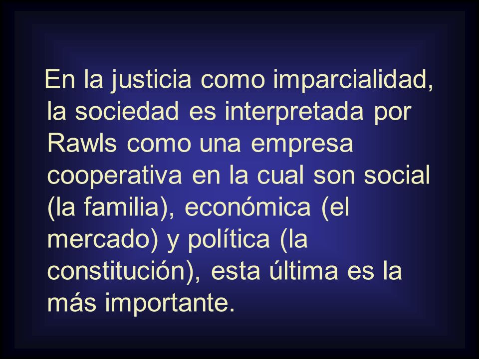 En la justicia como imparcialidad, la sociedad es interpretada por Rawls como una empresa cooperativa en la cual son social (la familia), económica (el mercado) y política (la constitución), esta última es la más importante.