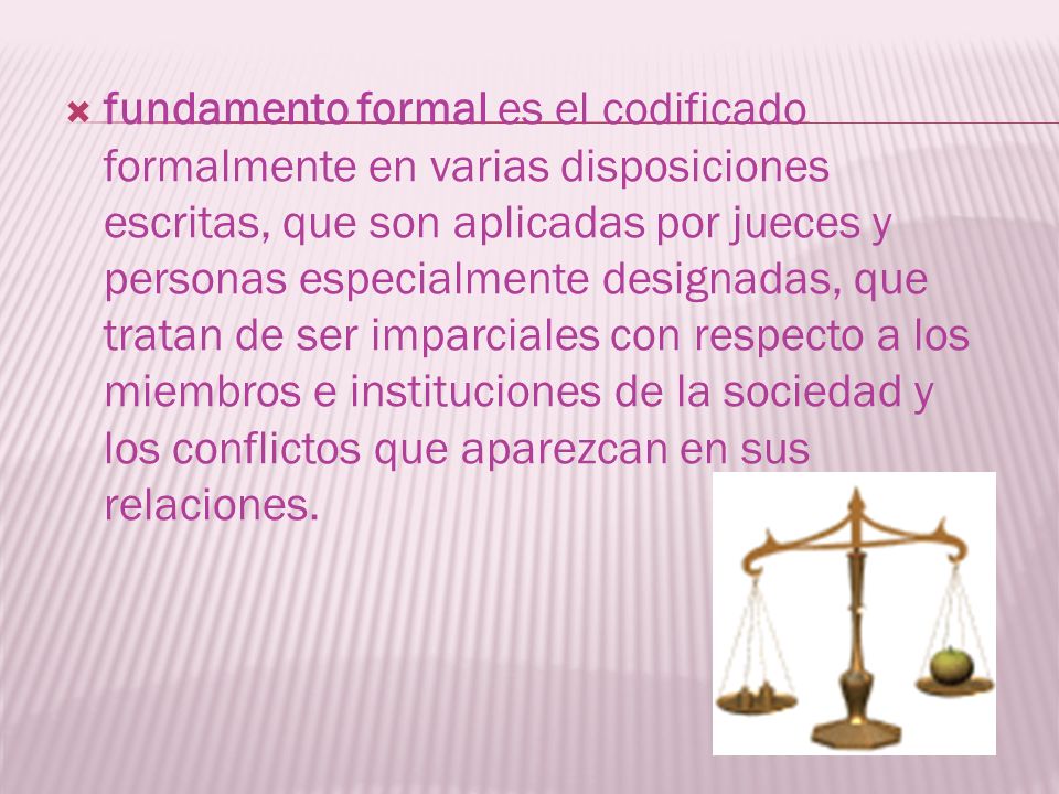 fundamento formal es el codificado formalmente en varias disposiciones escritas, que son aplicadas por jueces y personas especialmente designadas, que tratan de ser imparciales con respecto a los miembros e instituciones de la sociedad y los conflictos que aparezcan en sus relaciones.