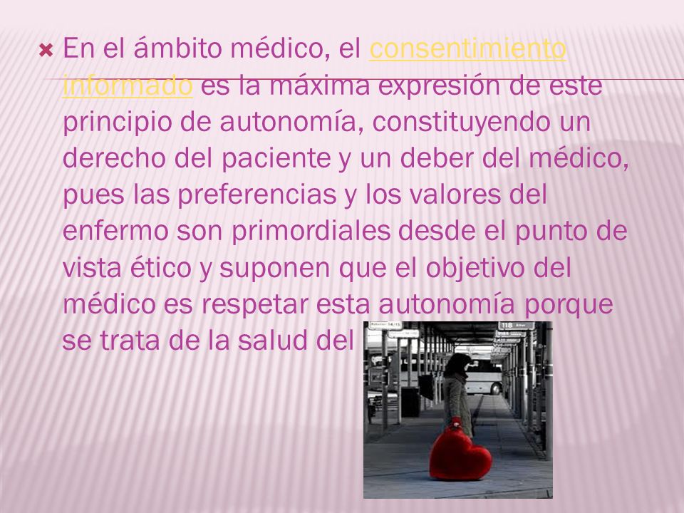 En el ámbito médico, el consentimiento informado es la máxima expresión de este principio de autonomía, constituyendo un derecho del paciente y un deber del médico, pues las preferencias y los valores del enfermo son primordiales desde el punto de vista ético y suponen que el objetivo del médico es respetar esta autonomía porque se trata de la salud del paciente.