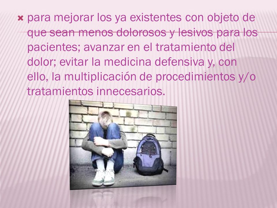para mejorar los ya existentes con objeto de que sean menos dolorosos y lesivos para los pacientes; avanzar en el tratamiento del dolor; evitar la medicina defensiva y, con ello, la multiplicación de procedimientos y/o tratamientos innecesarios.