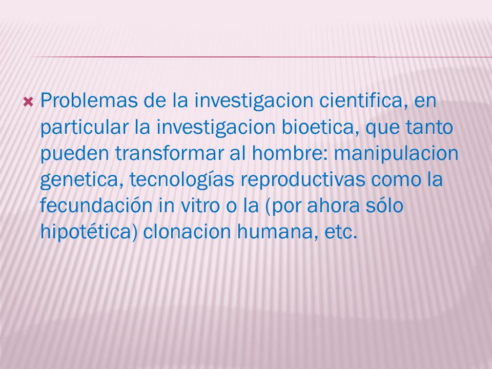 Problemas de la investigacion cientifica, en particular la investigacion bioetica, que tanto pueden transformar al hombre: manipulacion genetica, tecnologías reproductivas como la fecundación in vitro o la (por ahora sólo hipotética) clonacion humana, etc.