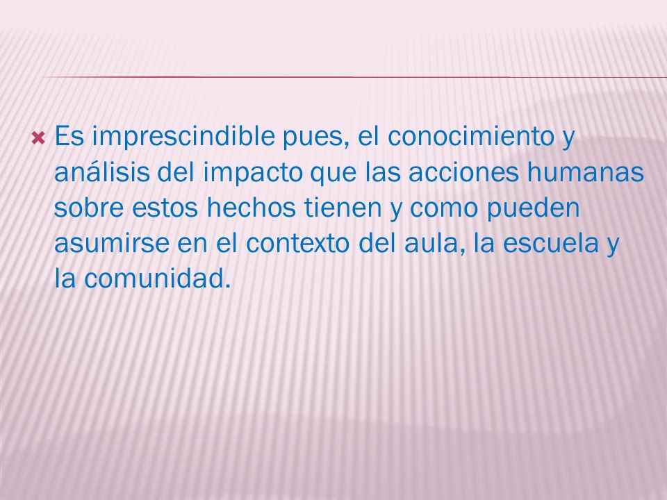 Es imprescindible pues, el conocimiento y análisis del impacto que las acciones humanas sobre estos hechos tienen y como pueden asumirse en el contexto del aula, la escuela y la comunidad.