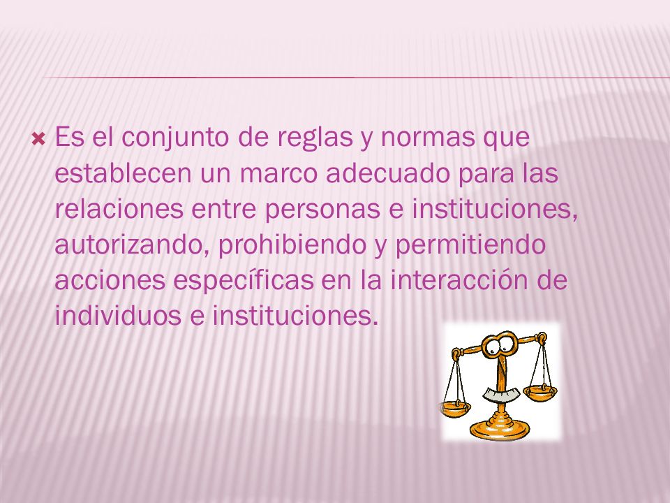 Es el conjunto de reglas y normas que establecen un marco adecuado para las relaciones entre personas e instituciones, autorizando, prohibiendo y permitiendo acciones específicas en la interacción de individuos e instituciones.