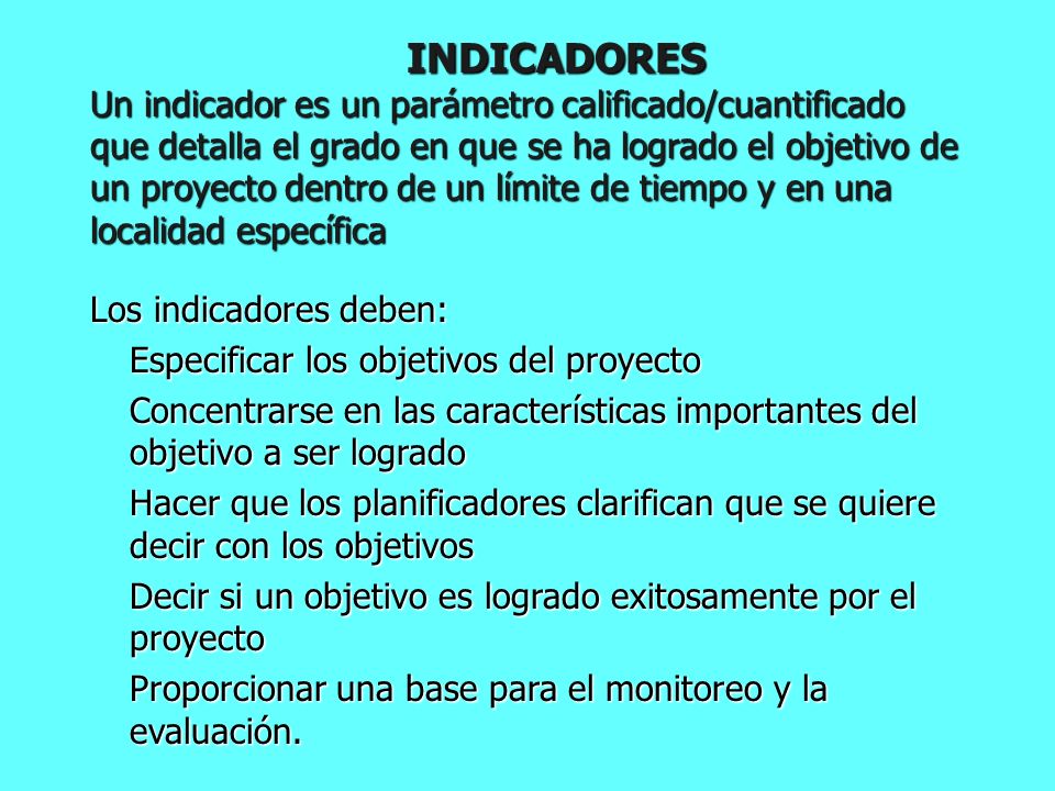 INDICADORES Un indicador es un parámetro calificado/cuantificado que detalla el grado en que se ha logrado el objetivo de un proyecto dentro de un límite de tiempo y en una localidad específica