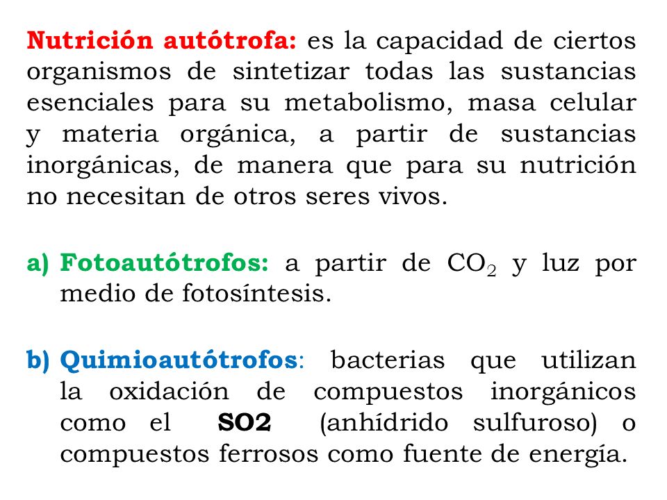 Nutrición autótrofa: es la capacidad de ciertos organismos de sintetizar todas las sustancias esenciales para su metabolismo, masa celular y materia orgánica, a partir de sustancias inorgánicas, de manera que para su nutrición no necesitan de otros seres vivos.