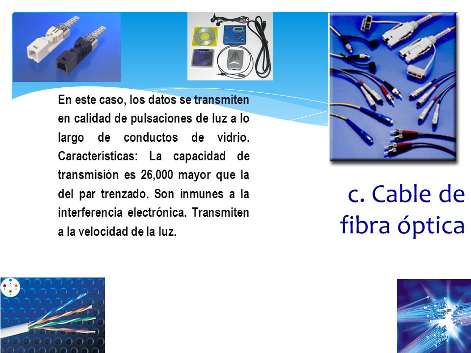 En este caso, los datos se transmiten en calidad de pulsaciones de luz a lo largo de conductos de vidrio. Características: La capacidad de transmisión es 26,000 mayor que la del par trenzado. Son inmunes a la interferencia electrónica. Transmiten a la velocidad de la luz.
