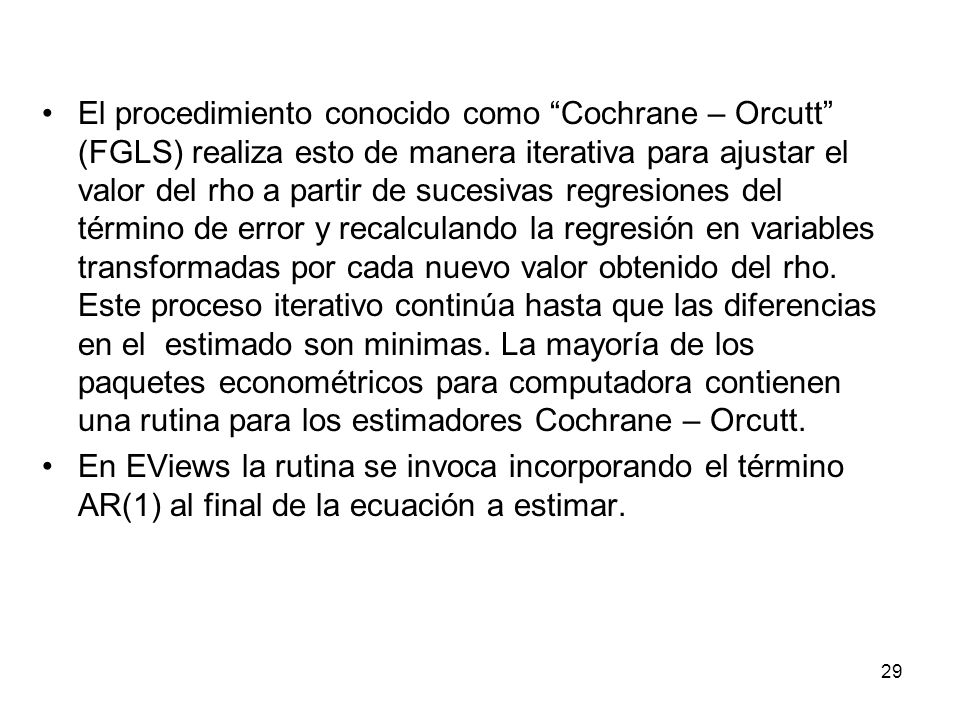 El procedimiento conocido como Cochrane – Orcutt (FGLS) realiza esto de manera iterativa para ajustar el valor del rho a partir de sucesivas regresiones del término de error y recalculando la regresión en variables transformadas por cada nuevo valor obtenido del rho. Este proceso iterativo continúa hasta que las diferencias en el estimado son minimas. La mayoría de los paquetes econométricos para computadora contienen una rutina para los estimadores Cochrane – Orcutt.