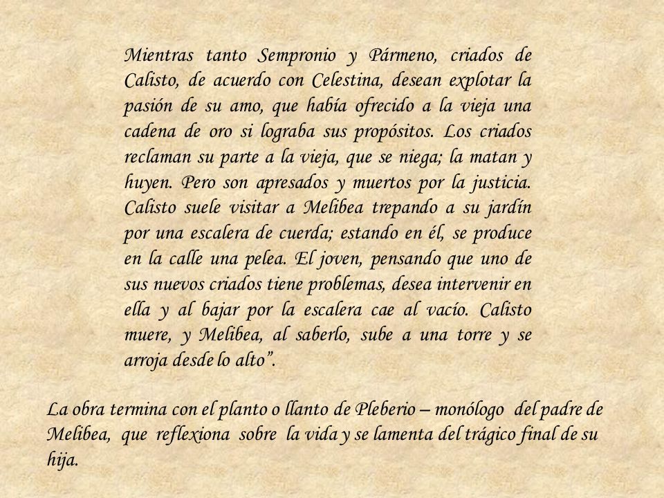 Mientras tanto Sempronio y Pármeno, criados de Calisto, de acuerdo con Celestina, desean explotar la pasión de su amo, que había ofrecido a la vieja una cadena de oro si lograba sus propósitos. Los criados reclaman su parte a la vieja, que se niega; la matan y huyen. Pero son apresados y muertos por la justicia. Calisto suele visitar a Melibea trepando a su jardín por una escalera de cuerda; estando en él, se produce en la calle una pelea. El joven, pensando que uno de sus nuevos criados tiene problemas, desea intervenir en ella y al bajar por la escalera cae al vacío. Calisto muere, y Melibea, al saberlo, sube a una torre y se arroja desde lo alto .