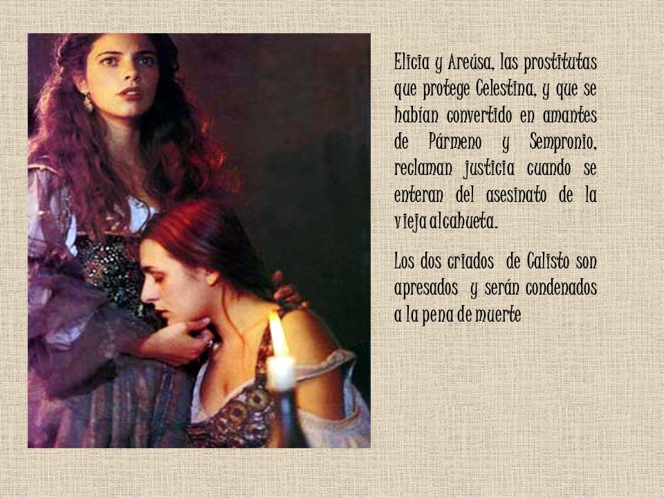 Elicia y Areúsa, las prostitutas que protege Celestina, y que se habían convertido en amantes de Pármeno y Sempronio, reclaman justicia cuando se enteran del asesinato de la vieja alcahueta.