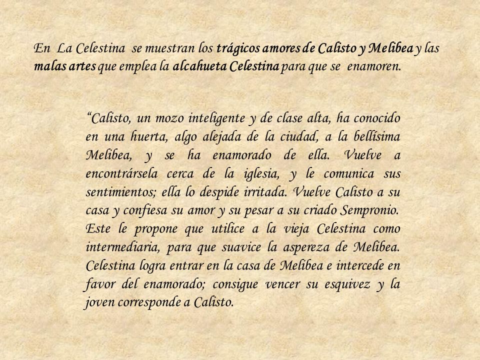 En La Celestina se muestran los trágicos amores de Calisto y Melibea y las malas artes que emplea la alcahueta Celestina para que se enamoren.