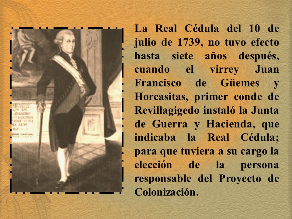 La Real Cédula del 10 de julio de 1739, no tuvo efecto hasta siete años después, cuando el virrey Juan Francisco de Güemes y Horcasitas, primer conde de Revillagigedo instaló la Junta de Guerra y Hacienda, que indicaba la Real Cédula; para que tuviera a su cargo la elección de la persona responsable del Proyecto de Colonización.
