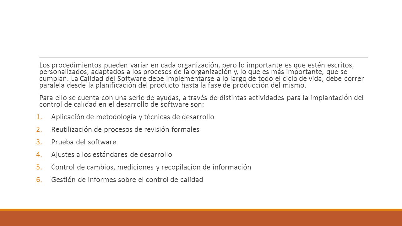 Los procedimientos pueden variar en cada organización, pero lo importante es que estén escritos, personalizados, adaptados a los procesos de la organización y, lo que es más importante, que se cumplan. La Calidad del Software debe implementarse a lo largo de todo el ciclo de vida, debe correr paralela desde la planificación del producto hasta la fase de producción del mismo.