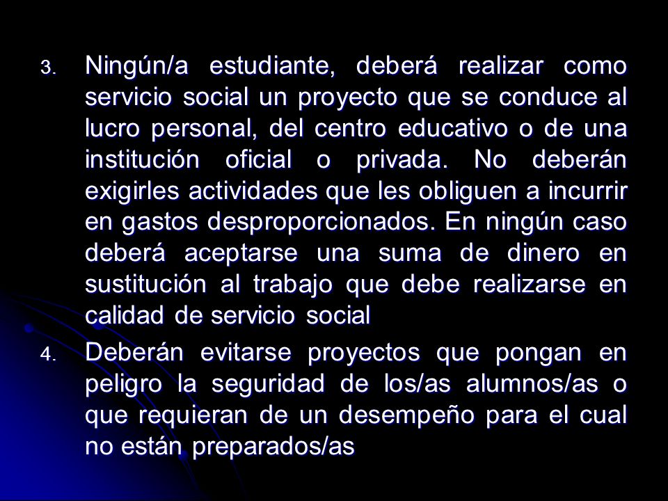 Ningún/a estudiante, deberá realizar como servicio social un proyecto que se conduce al lucro personal, del centro educativo o de una institución oficial o privada. No deberán exigirles actividades que les obliguen a incurrir en gastos desproporcionados. En ningún caso deberá aceptarse una suma de dinero en sustitución al trabajo que debe realizarse en calidad de servicio social
