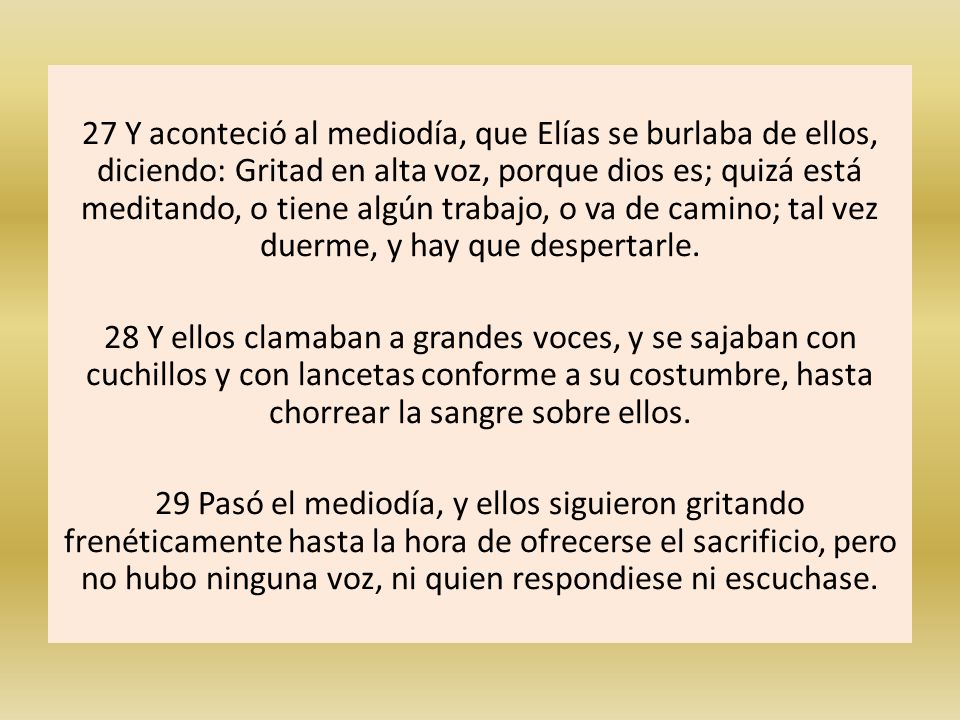 27 Y aconteció al mediodía, que Elías se burlaba de ellos, diciendo: Gritad en alta voz, porque dios es; quizá está meditando, o tiene algún trabajo, o va de camino; tal vez duerme, y hay que despertarle.