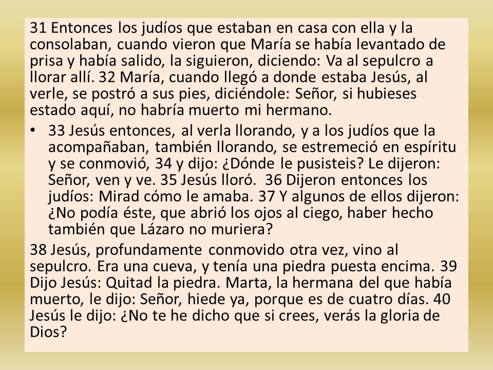 31 Entonces los judíos que estaban en casa con ella y la consolaban, cuando vieron que María se había levantado de prisa y había salido, la siguieron, diciendo: Va al sepulcro a llorar allí. 32 María, cuando llegó a donde estaba Jesús, al verle, se postró a sus pies, diciéndole: Señor, si hubieses estado aquí, no habría muerto mi hermano.