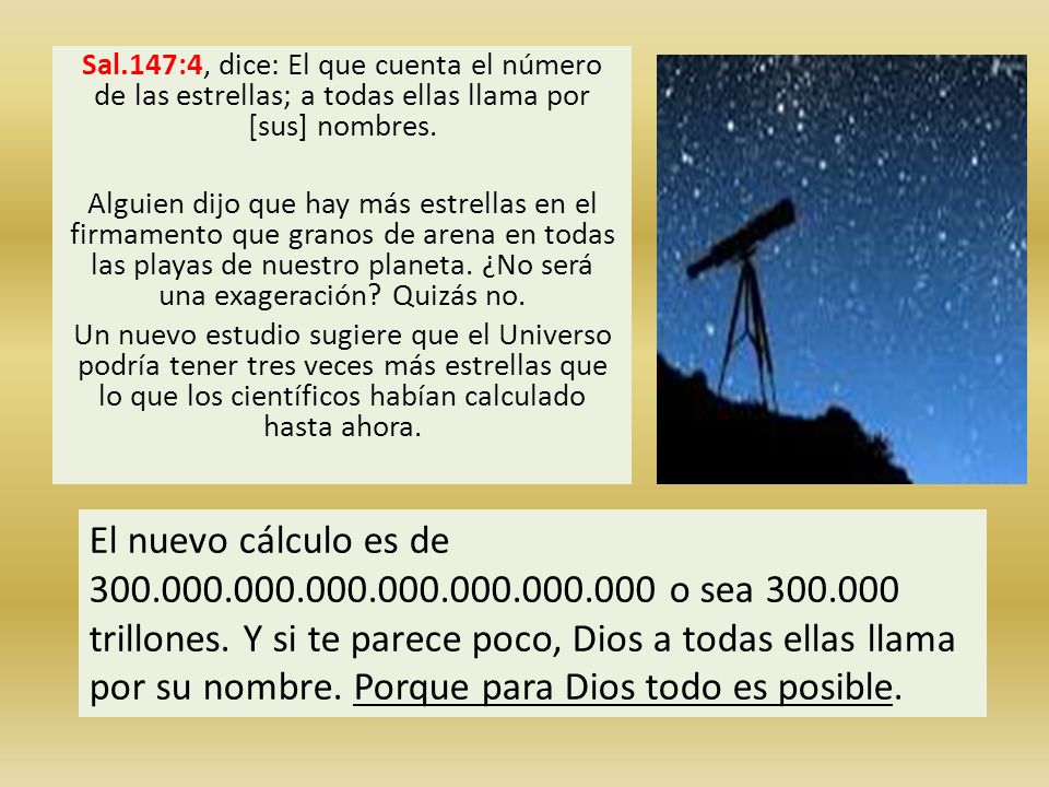 Sal.147:4, dice: El que cuenta el número de las estrellas; a todas ellas llama por [sus] nombres. Alguien dijo que hay más estrellas en el firmamento que granos de arena en todas las playas de nuestro planeta. ¿No será una exageración Quizás no. Un nuevo estudio sugiere que el Universo podría tener tres veces más estrellas que lo que los científicos habían calculado hasta ahora.