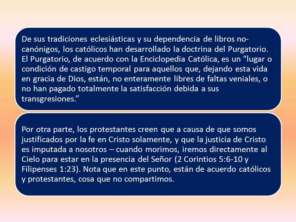 De sus tradiciones eclesiásticas y su dependencia de libros no-canónigos, los católicos han desarrollado la doctrina del Purgatorio. El Purgatorio, de acuerdo con la Enciclopedia Católica, es un lugar o condición de castigo temporal para aquellos que, dejando esta vida en gracia de Dios, están, no enteramente libres de faltas veniales, o no han pagado totalmente la satisfacción debida a sus transgresiones.