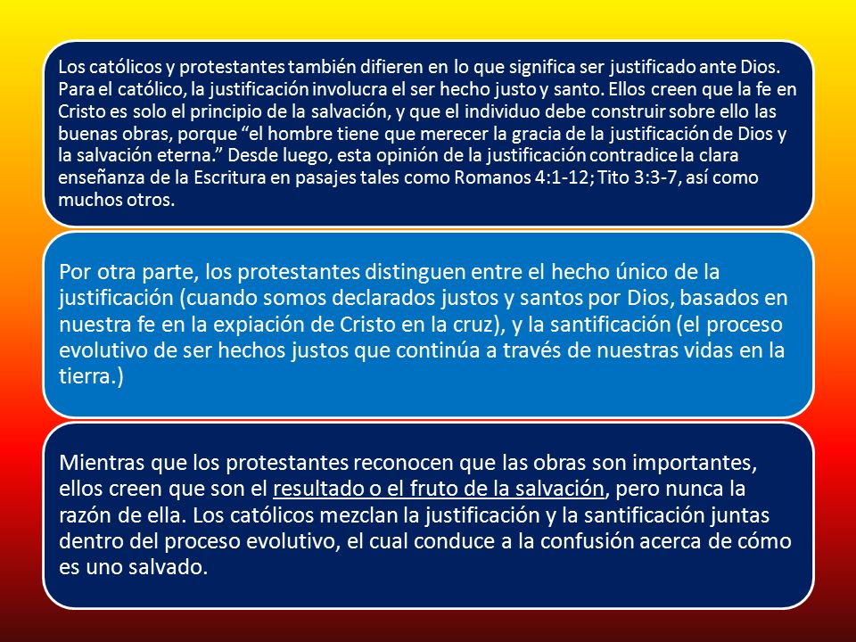Los católicos y protestantes también difieren en lo que significa ser justificado ante Dios. Para el católico, la justificación involucra el ser hecho justo y santo. Ellos creen que la fe en Cristo es solo el principio de la salvación, y que el individuo debe construir sobre ello las buenas obras, porque el hombre tiene que merecer la gracia de la justificación de Dios y la salvación eterna. Desde luego, esta opinión de la justificación contradice la clara enseñanza de la Escritura en pasajes tales como Romanos 4:1-12; Tito 3:3-7, así como muchos otros.
