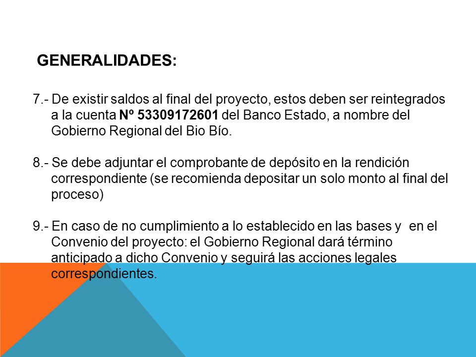 GENERALIDADES: 7.- De existir saldos al final del proyecto, estos deben ser reintegrados. a la cuenta Nº del Banco Estado, a nombre del.